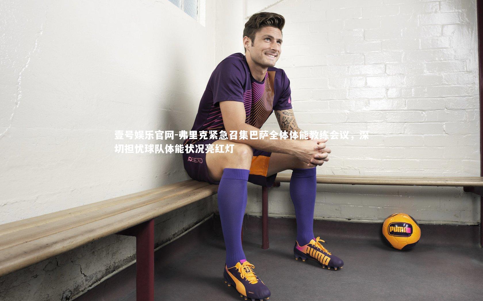 壹号娱乐官网-弗里克紧急召集巴萨全体体能教练会议，深切担忧球队体能状况亮红灯